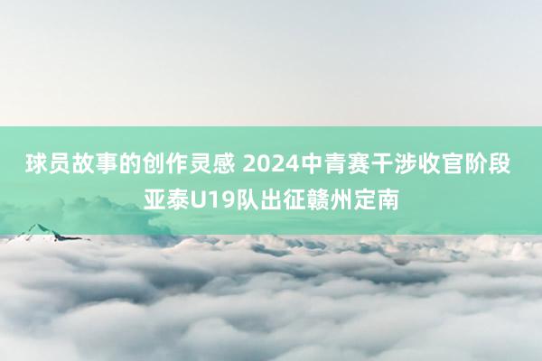 球员故事的创作灵感 2024中青赛干涉收官阶段 亚泰U19队出征赣州定南