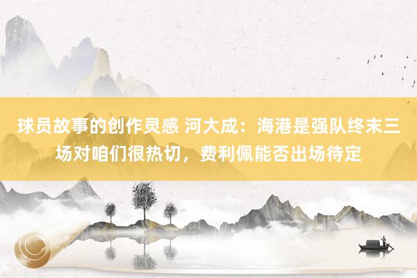 球员故事的创作灵感 河大成：海港是强队终末三场对咱们很热切，费利佩能否出场待定