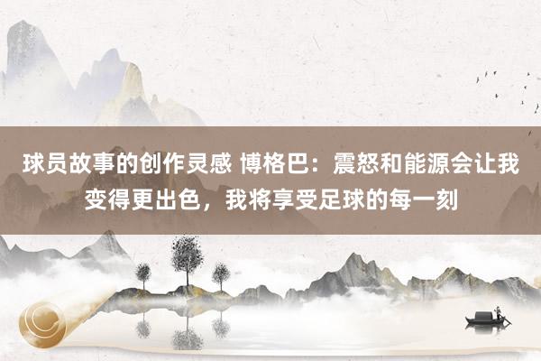 球员故事的创作灵感 博格巴：震怒和能源会让我变得更出色，我将享受足球的每一刻