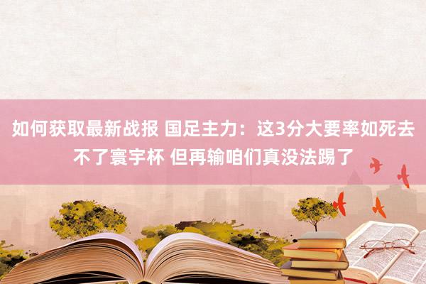 如何获取最新战报 国足主力：这3分大要率如死去不了寰宇杯 但再输咱们真没法踢了