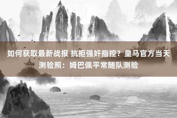 如何获取最新战报 抗拒强奸指控？皇马官方当天测验照：姆巴佩平常随队测验