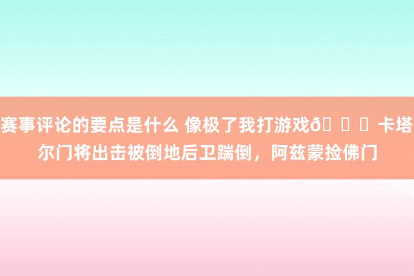 赛事评论的要点是什么 像极了我打游戏😂卡塔尔门将出击被倒地后卫踹倒，阿兹蒙捡佛门