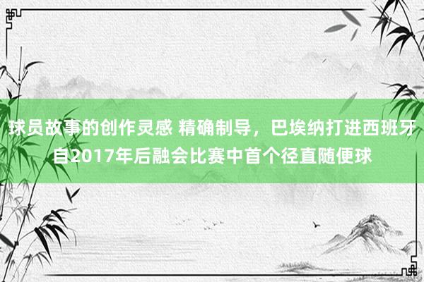 球员故事的创作灵感 精确制导，巴埃纳打进西班牙自2017年后融会比赛中首个径直随便球