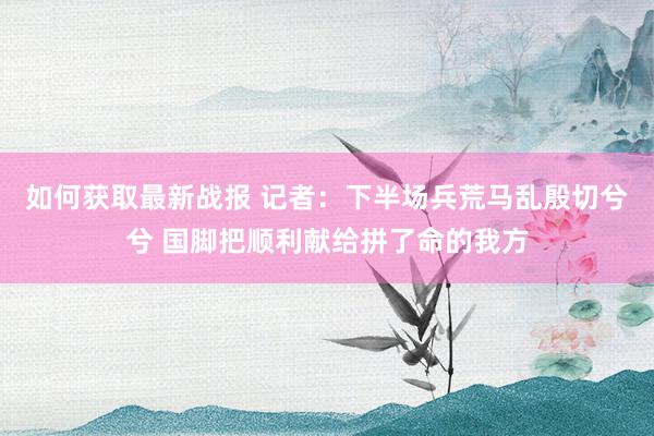 如何获取最新战报 记者：下半场兵荒马乱殷切兮兮 国脚把顺利献给拼了命的我方