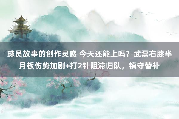 球员故事的创作灵感 今天还能上吗？武磊右膝半月板伤势加剧+打2针阻滞归队，镇守替补