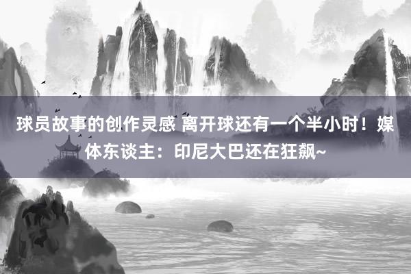 球员故事的创作灵感 离开球还有一个半小时！媒体东谈主：印尼大巴还在狂飙~