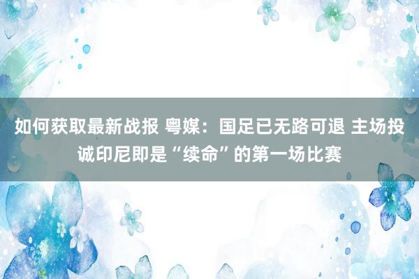 如何获取最新战报 粤媒：国足已无路可退 主场投诚印尼即是“续命”的第一场比赛