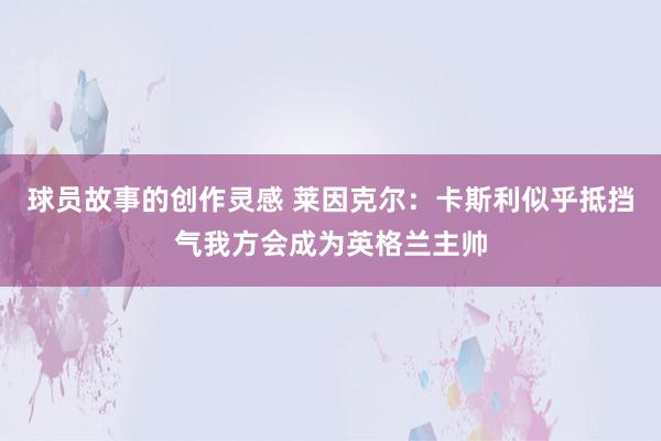 球员故事的创作灵感 莱因克尔：卡斯利似乎抵挡气我方会成为英格兰主帅