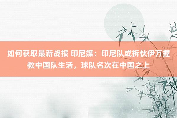 如何获取最新战报 印尼媒：印尼队或拆伙伊万握教中国队生活，球队名次在中国之上