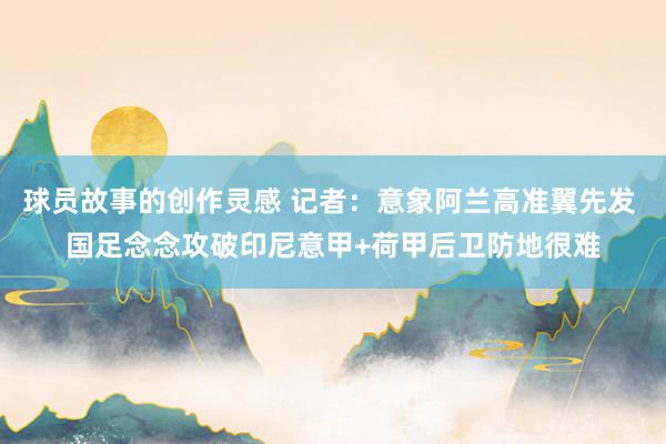 球员故事的创作灵感 记者：意象阿兰高准翼先发 国足念念攻破印尼意甲+荷甲后卫防地很难