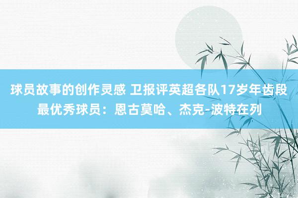 球员故事的创作灵感 卫报评英超各队17岁年齿段最优秀球员：恩古莫哈、杰克-波特在列