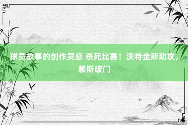 球员故事的创作灵感 杀死比赛！沃特金斯助攻，赖斯破门