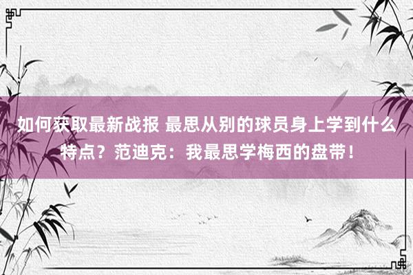 如何获取最新战报 最思从别的球员身上学到什么特点？范迪克：我最思学梅西的盘带！