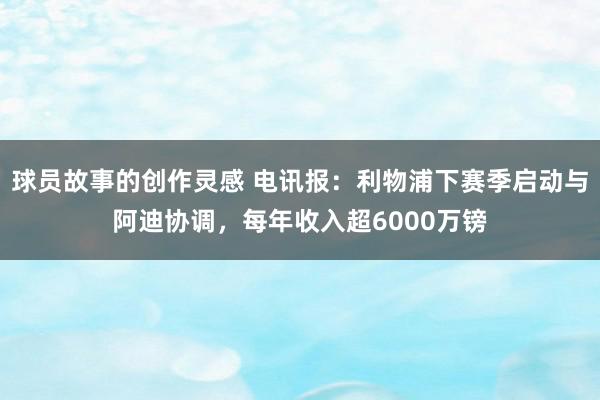 球员故事的创作灵感 电讯报：利物浦下赛季启动与阿迪协调，每年收入超6000万镑