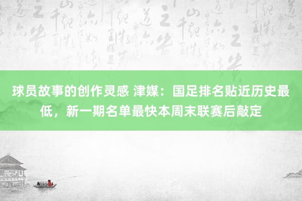 球员故事的创作灵感 津媒：国足排名贴近历史最低，新一期名单最快本周末联赛后敲定