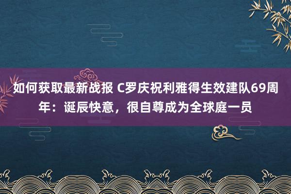 如何获取最新战报 C罗庆祝利雅得生效建队69周年：诞辰快意，很自尊成为全球庭一员