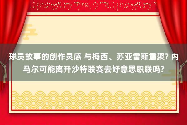 球员故事的创作灵感 与梅西、苏亚雷斯重聚? 内马尔可能离开沙特联赛去好意思职联吗?