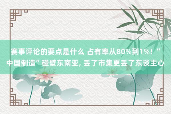 赛事评论的要点是什么 占有率从80%到1%! “中国制造”碰壁东南亚, 丢了市集更丢了东谈主心