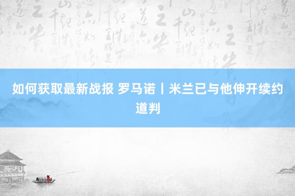 如何获取最新战报 罗马诺丨米兰已与他伸开续约道判