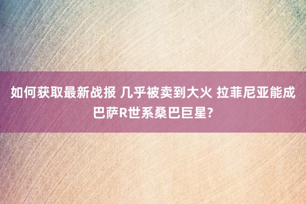 如何获取最新战报 几乎被卖到大火 拉菲尼亚能成巴萨R世系桑巴巨星?