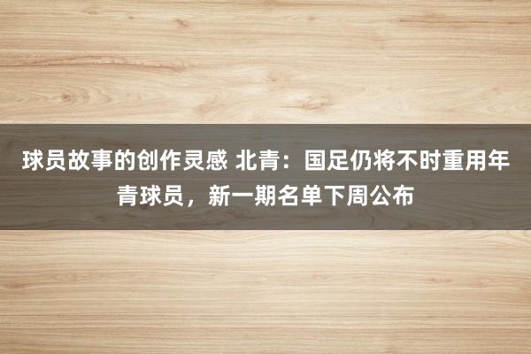 球员故事的创作灵感 北青：国足仍将不时重用年青球员，新一期名单下周公布