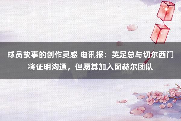 球员故事的创作灵感 电讯报：英足总与切尔西门将证明沟通，但愿其加入图赫尔团队