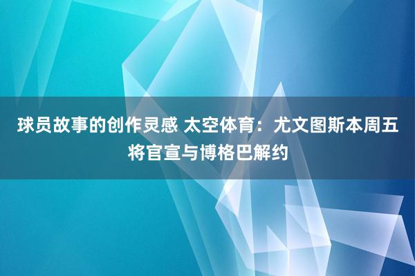 球员故事的创作灵感 太空体育：尤文图斯本周五将官宣与博格巴解约