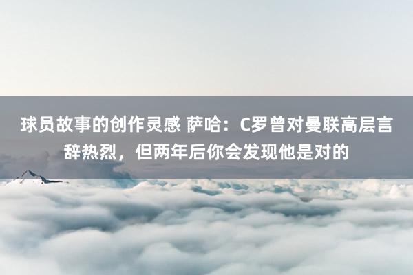 球员故事的创作灵感 萨哈：C罗曾对曼联高层言辞热烈，但两年后你会发现他是对的