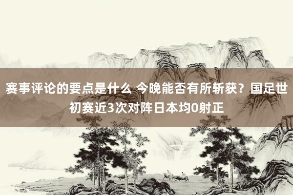 赛事评论的要点是什么 今晚能否有所斩获？国足世初赛近3次对阵日本均0射正