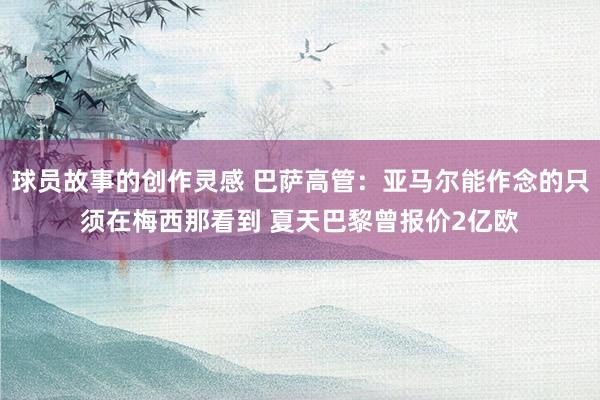 球员故事的创作灵感 巴萨高管：亚马尔能作念的只须在梅西那看到 夏天巴黎曾报价2亿欧