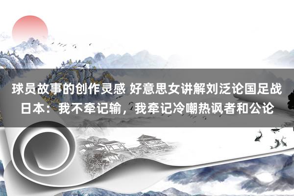 球员故事的创作灵感 好意思女讲解刘泛论国足战日本：我不牵记输，我牵记冷嘲热讽者和公论