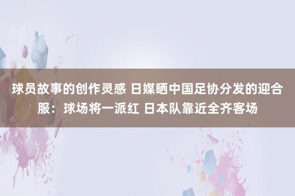 球员故事的创作灵感 日媒晒中国足协分发的迎合服：球场将一派红 日本队靠近全齐客场