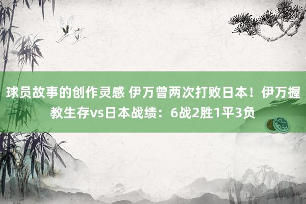 球员故事的创作灵感 伊万曾两次打败日本！伊万握教生存vs日本战绩：6战2胜1平3负