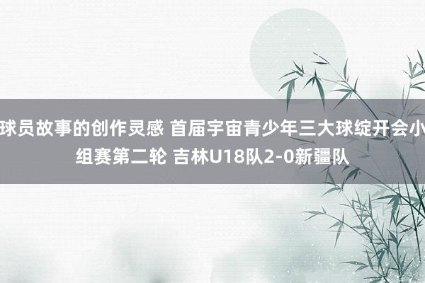 球员故事的创作灵感 首届宇宙青少年三大球绽开会小组赛第二轮 吉林U18队2-0新疆队