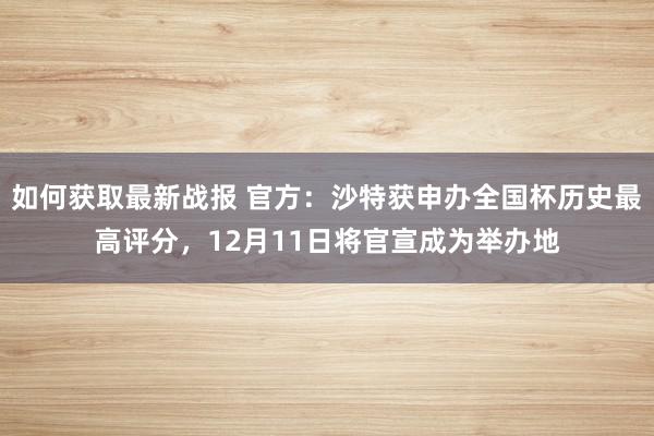 如何获取最新战报 官方：沙特获申办全国杯历史最高评分，12月11日将官宣成为举办地