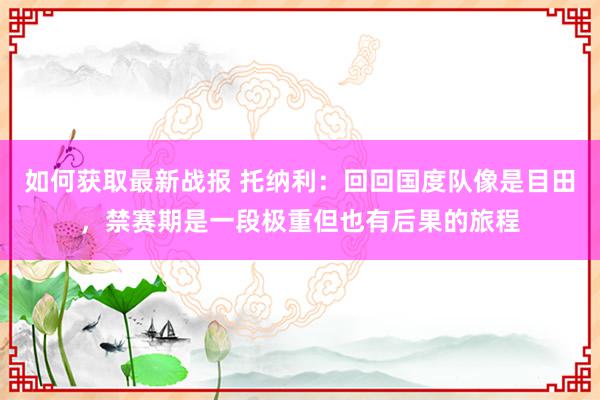 如何获取最新战报 托纳利：回回国度队像是目田，禁赛期是一段极重但也有后果的旅程