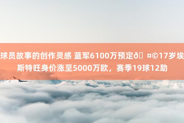 球员故事的创作灵感 蓝军6100万预定🤩17岁埃斯特旺身价涨至5000万欧，赛季19球12助