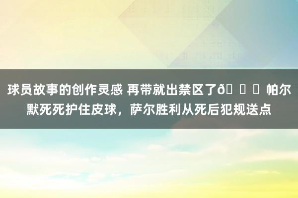 球员故事的创作灵感 再带就出禁区了😂帕尔默死死护住皮球，萨尔胜利从死后犯规送点