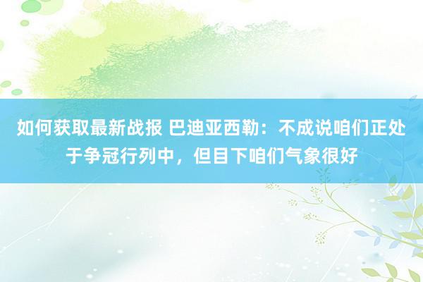 如何获取最新战报 巴迪亚西勒：不成说咱们正处于争冠行列中，但目下咱们气象很好