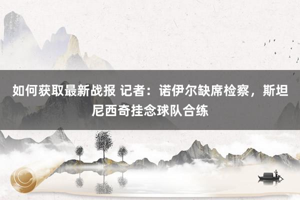 如何获取最新战报 记者：诺伊尔缺席检察，斯坦尼西奇挂念球队合练