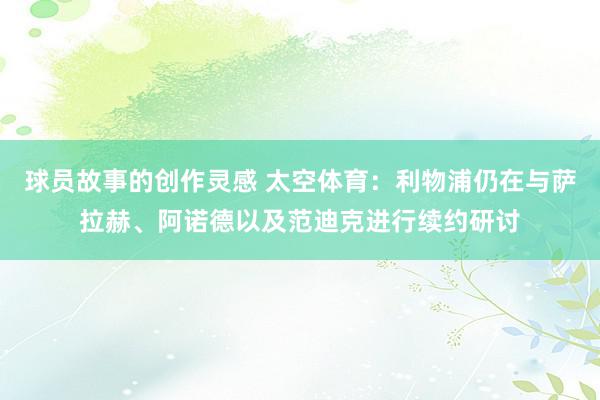 球员故事的创作灵感 太空体育：利物浦仍在与萨拉赫、阿诺德以及范迪克进行续约研讨