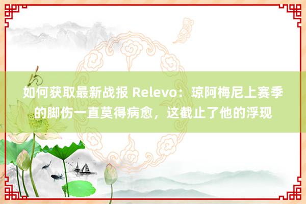 如何获取最新战报 Relevo：琼阿梅尼上赛季的脚伤一直莫得病愈，这截止了他的浮现