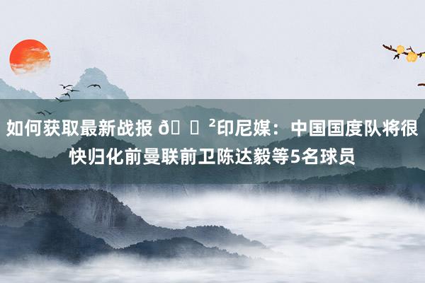 如何获取最新战报 😲印尼媒：中国国度队将很快归化前曼联前卫陈达毅等5名球员