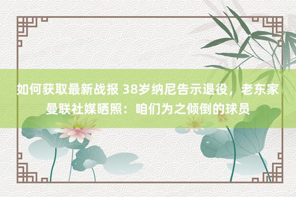 如何获取最新战报 38岁纳尼告示退役，老东家曼联社媒晒照：咱们为之倾倒的球员