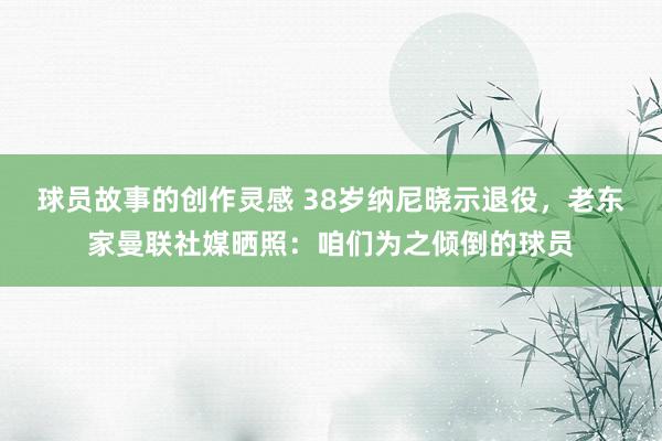 球员故事的创作灵感 38岁纳尼晓示退役，老东家曼联社媒晒照：咱们为之倾倒的球员