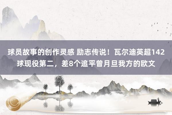 球员故事的创作灵感 励志传说！瓦尔迪英超142球现役第二，差8个追平曾月旦我方的欧文