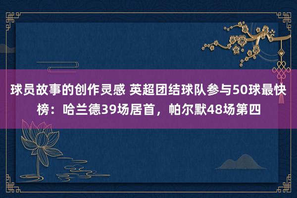 球员故事的创作灵感 英超团结球队参与50球最快榜：哈兰德39场居首，帕尔默48场第四