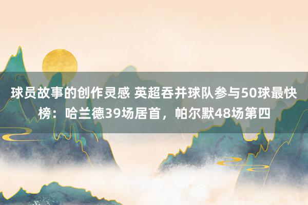 球员故事的创作灵感 英超吞并球队参与50球最快榜：哈兰德39场居首，帕尔默48场第四