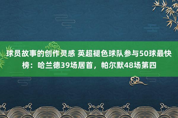 球员故事的创作灵感 英超褪色球队参与50球最快榜：哈兰德39场居首，帕尔默48场第四