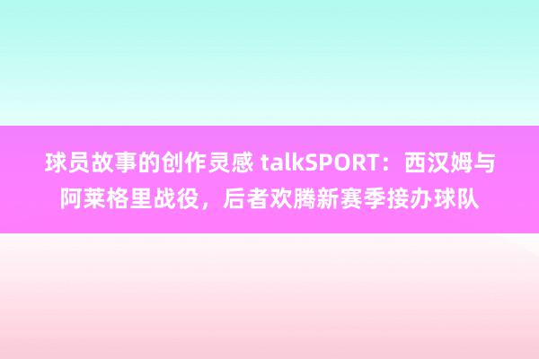 球员故事的创作灵感 talkSPORT：西汉姆与阿莱格里战役，后者欢腾新赛季接办球队